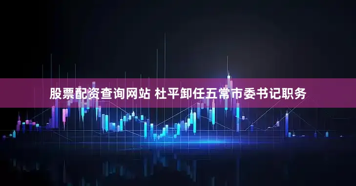 股票配资查询网站 杜平卸任五常市委书记职务