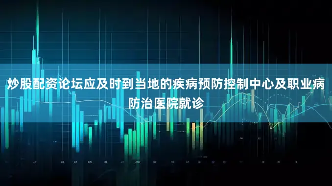 炒股配资论坛应及时到当地的疾病预防控制中心及职业病防治医院就诊