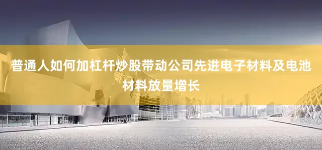 普通人如何加杠杆炒股带动公司先进电子材料及电池材料放量增长