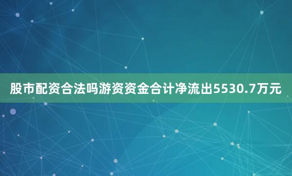 股市配资合法吗游资资金合计净流出5530.7万元