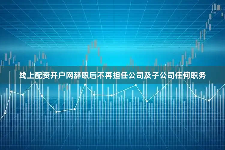 线上配资开户网辞职后不再担任公司及子公司任何职务