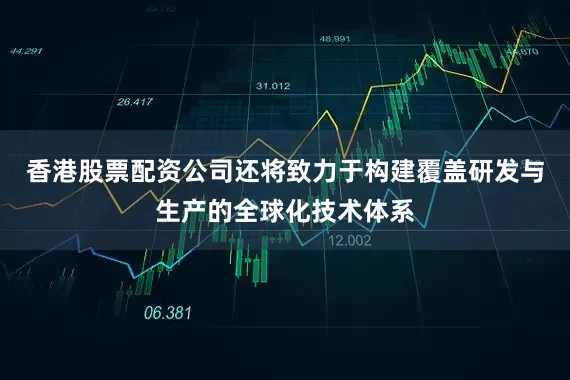 香港股票配资公司还将致力于构建覆盖研发与生产的全球化技术体系