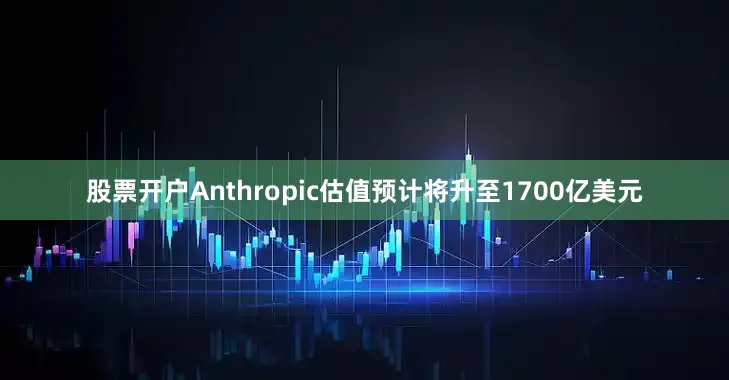 股票开户Anthropic估值预计将升至1700亿美元