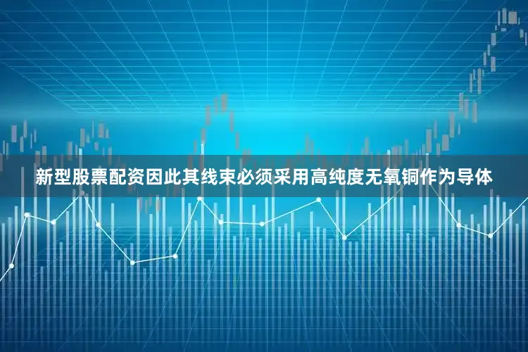 新型股票配资因此其线束必须采用高纯度无氧铜作为导体