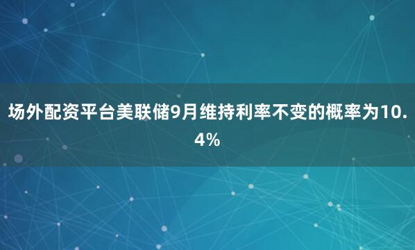 场外配资平台美联储9月维持利率不变的概率为10.4%