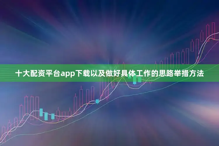 十大配资平台app下载以及做好具体工作的思路举措方法
