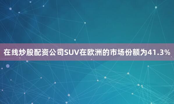 在线炒股配资公司SUV在欧洲的市场份额为41.3%