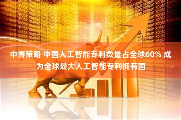 中博策略 中国人工智能专利数量占全球60% 成为全球最大人工智能专利拥有国