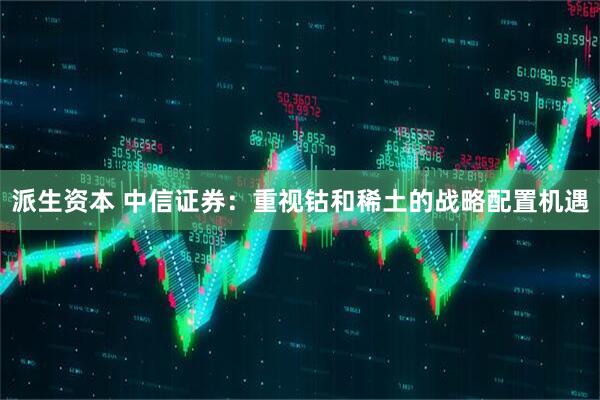 派生资本 中信证券：重视钴和稀土的战略配置机遇