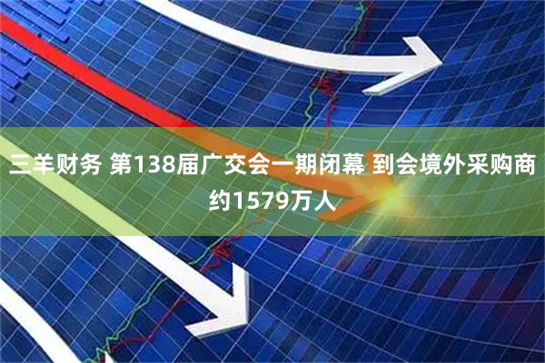 三羊财务 第138届广交会一期闭幕 到会境外采购商约1579万人