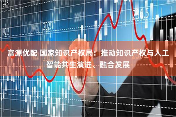 富源优配 国家知识产权局：推动知识产权与人工智能共生演进、融合发展