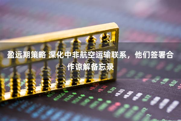盈远期策略 深化中非航空运输联系，他们签署合作谅解备忘录