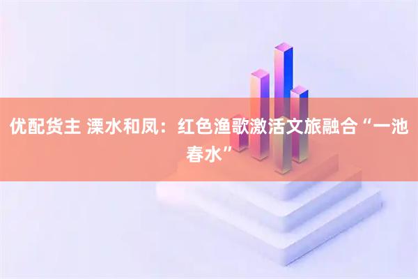 优配货主 溧水和凤：红色渔歌激活文旅融合“一池春水”