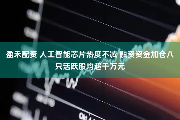 盈禾配资 人工智能芯片热度不减 融资资金加仓八只活跃股均超千万元