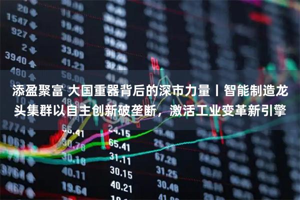 添盈聚富 大国重器背后的深市力量丨智能制造龙头集群以自主创新破垄断，激活工业变革新引擎