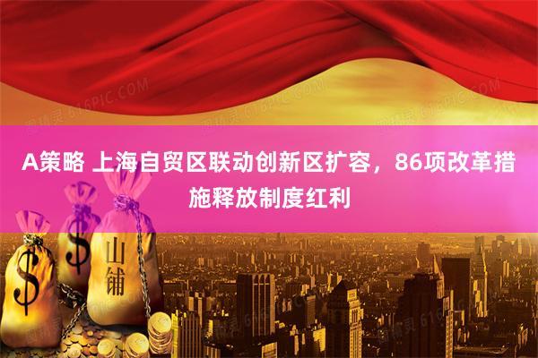 A策略 上海自贸区联动创新区扩容，86项改革措施释放制度红利