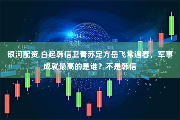 银河配资 白起韩信卫青苏定方岳飞常遇春，军事成就最高的是谁？不是韩信