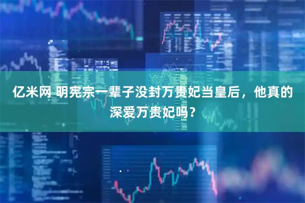 亿米网 明宪宗一辈子没封万贵妃当皇后，他真的深爱万贵妃吗？
