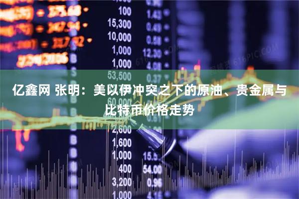 亿鑫网 张明：美以伊冲突之下的原油、贵金属与比特币价格走势