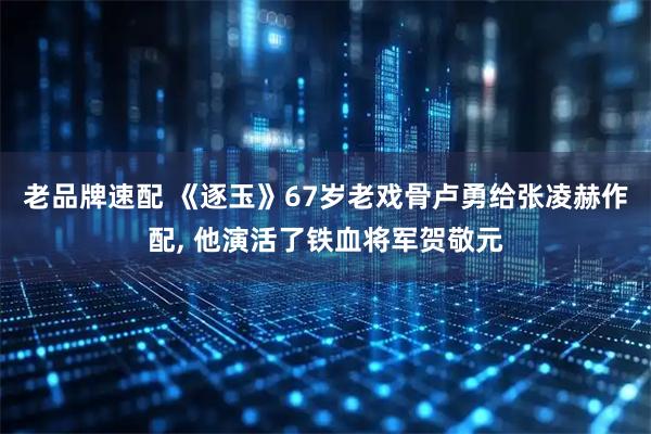 老品牌速配 《逐玉》67岁老戏骨卢勇给张凌赫作配, 他演活了铁血将军贺敬元