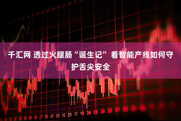 千汇网 透过火腿肠“诞生记” 看智能产线如何守护舌尖安全