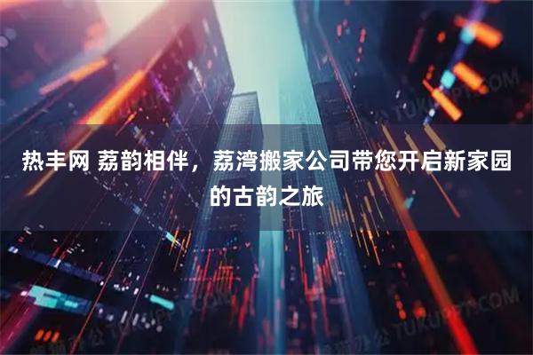 热丰网 荔韵相伴，荔湾搬家公司带您开启新家园的古韵之旅