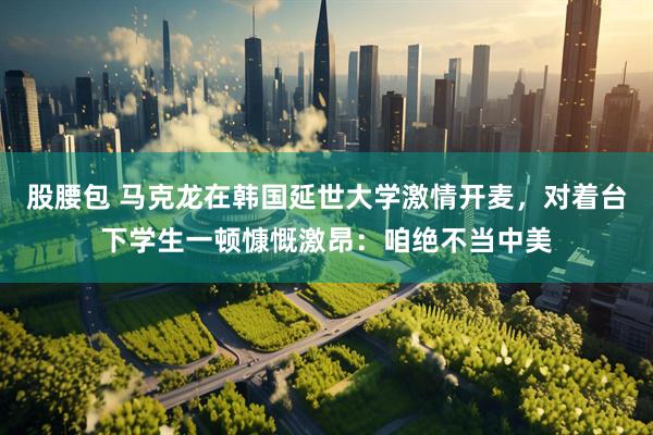 股腰包 马克龙在韩国延世大学激情开麦，对着台下学生一顿慷慨激昂：咱绝不当中美