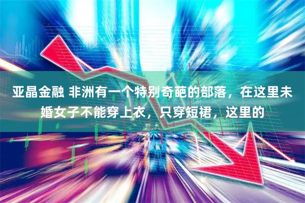 亚晶金融 非洲有一个特别奇葩的部落，在这里未婚女子不能穿上衣，只穿短裙，这里的