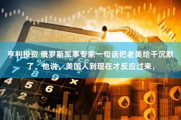 亨利投资 俄罗斯军事专家一句话把老美给干沉默了。他说，美国人到现在才反应过来，