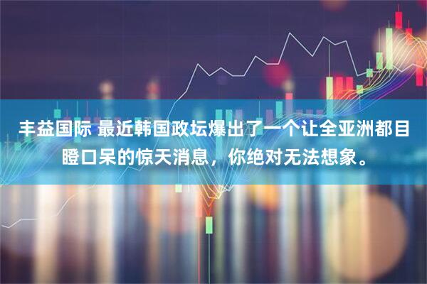 丰益国际 最近韩国政坛爆出了一个让全亚洲都目瞪口呆的惊天消息，你绝对无法想象。