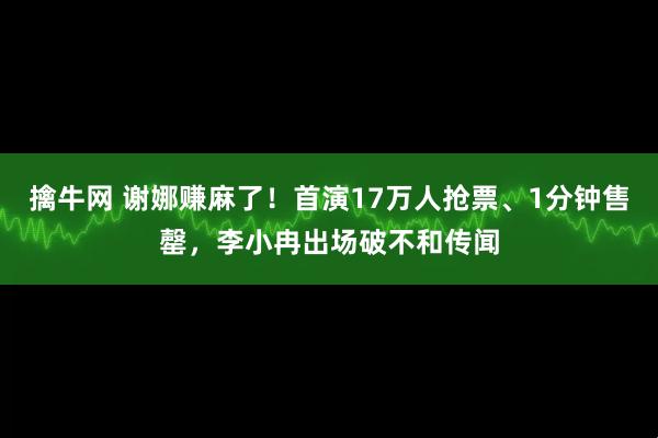 擒牛网 谢娜赚麻了！首演17万人抢票、1分钟售罄，李小冉出场破不和传闻