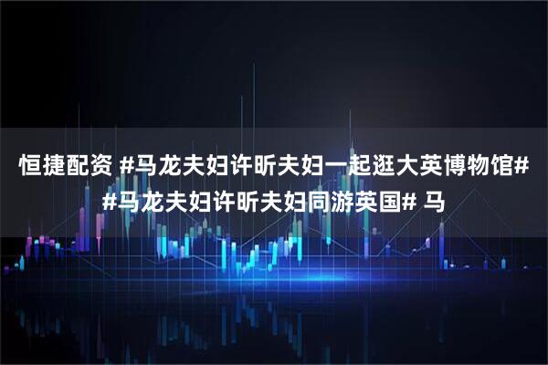 恒捷配资 #马龙夫妇许昕夫妇一起逛大英博物馆##马龙夫妇许昕夫妇同游英国# 马