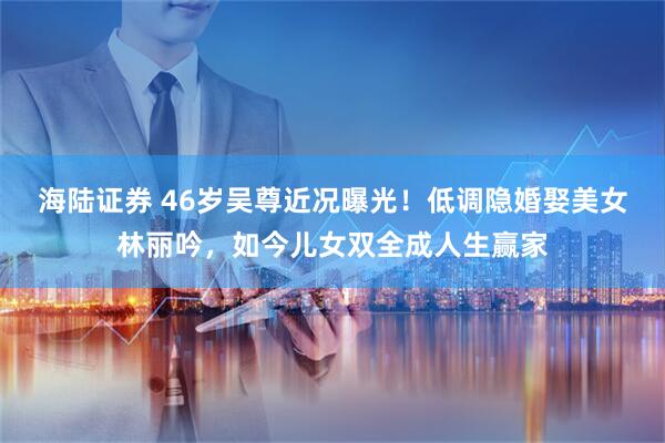 海陆证券 46岁吴尊近况曝光！低调隐婚娶美女林丽吟，如今儿女双全成人生赢家