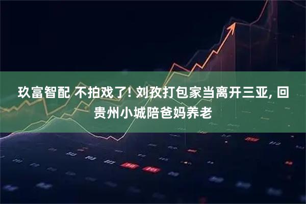 玖富智配 不拍戏了! 刘孜打包家当离开三亚, 回贵州小城陪爸妈养老