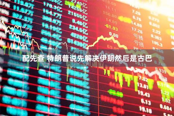 配先查 特朗普说先解决伊朗然后是古巴