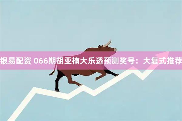 银易配资 066期胡亚楠大乐透预测奖号：大复式推荐