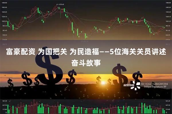富豪配资 为国把关 为民造福——5位海关关员讲述奋斗故事