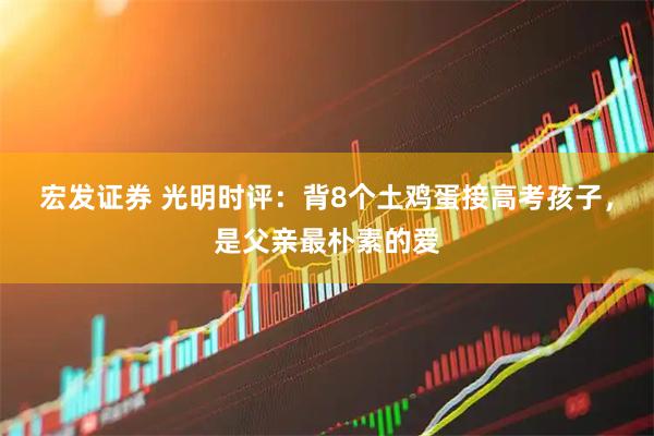 宏发证券 光明时评：背8个土鸡蛋接高考孩子，是父亲最朴素的爱