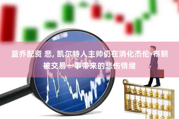 蓝乔配资 悲, 凯尔特人主帅仍在消化杰伦·布朗被交易一事带来的悲伤情绪