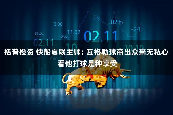 括普投资 快船夏联主帅: 瓦格勒球商出众毫无私心 看他打球是种享受