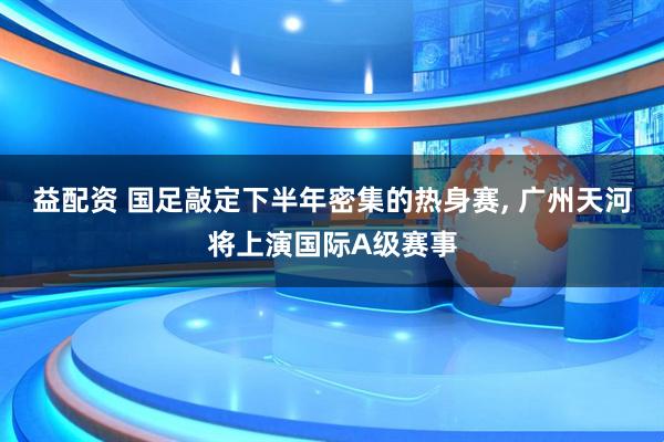 益配资 国足敲定下半年密集的热身赛, 广州天河将上演国际A级赛事