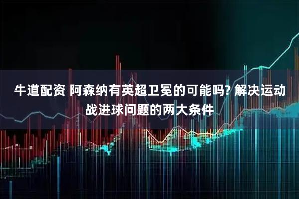 牛道配资 阿森纳有英超卫冕的可能吗? 解决运动战进球问题的两大条件